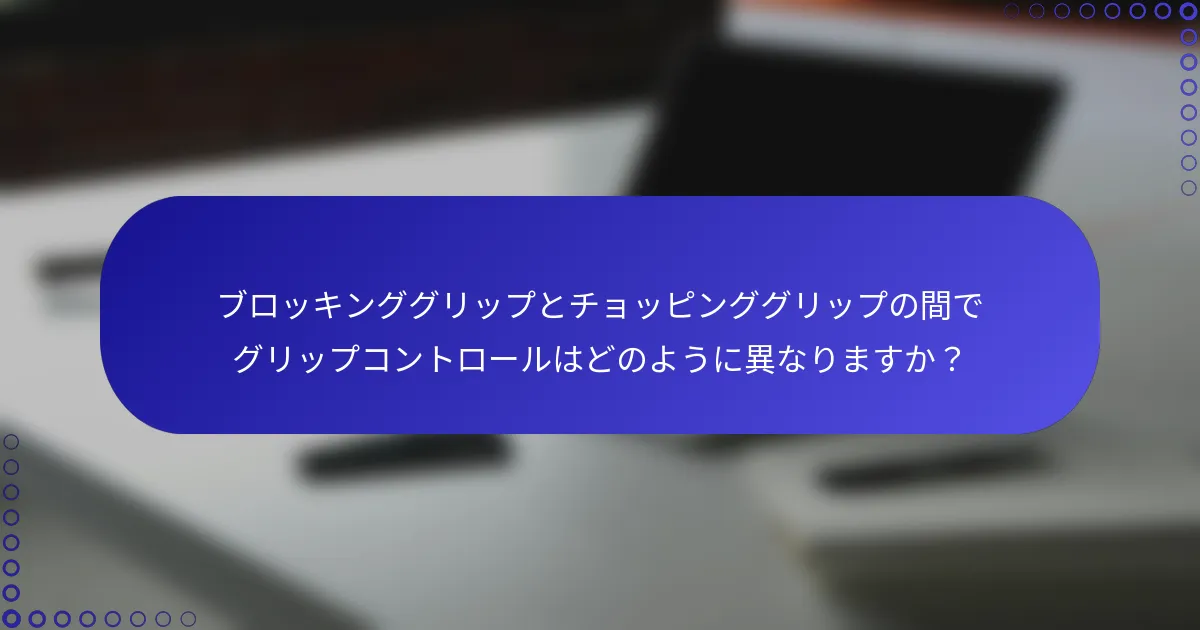 ブロッキンググリップとチョッピンググリップの間でグリップコントロールはどのように異なりますか？