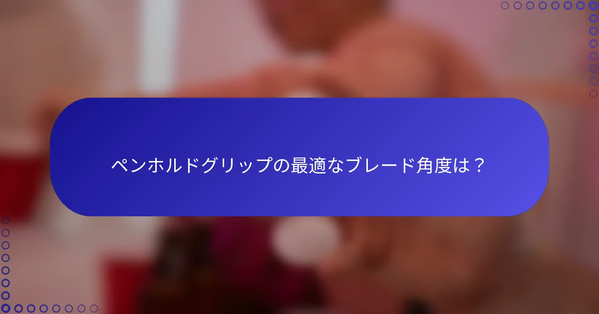 ペンホルドグリップの最適なブレード角度は？