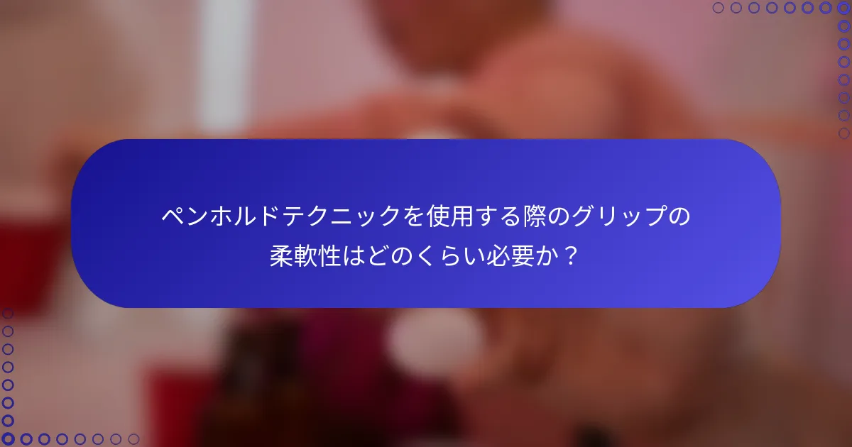 ペンホルドテクニックを使用する際のグリップの柔軟性はどのくらい必要か？