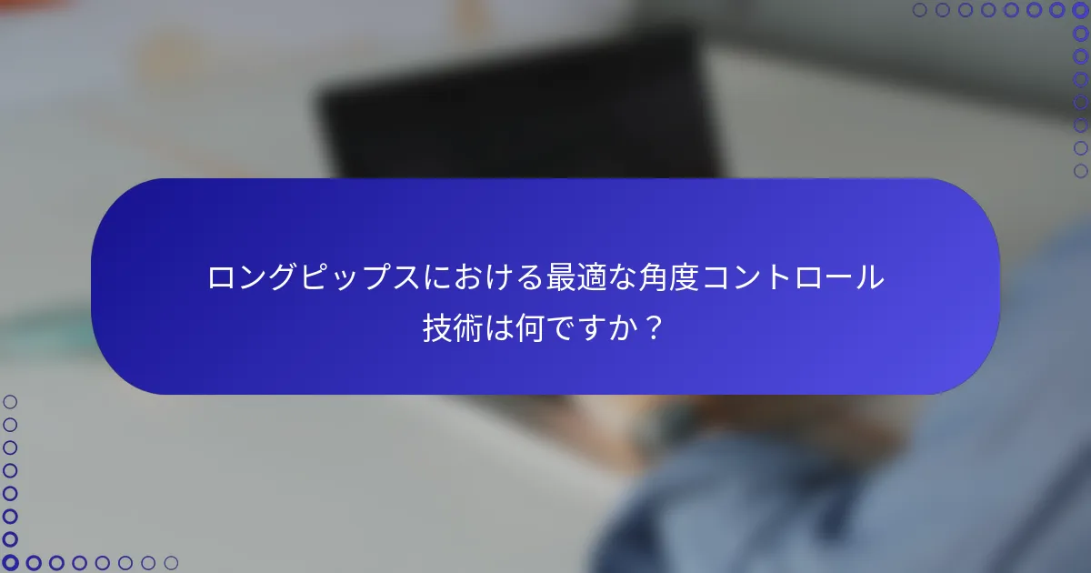 ロングピップスにおける最適な角度コントロール技術は何ですか？