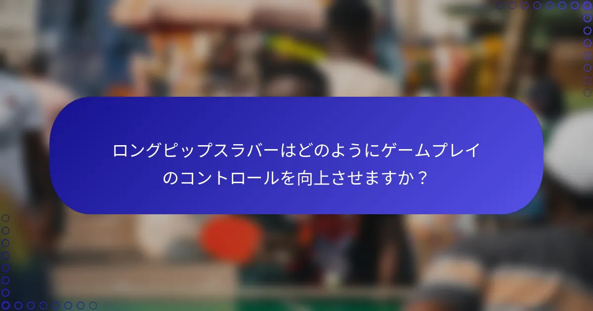 ロングピップスラバーはどのようにゲームプレイのコントロールを向上させますか？